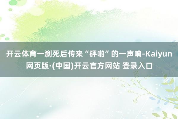 开云体育一刹死后传来“砰啪”的一声响-Kaiyun网页版·(中国)开云官方网站 登录入口