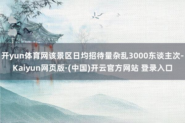 开yun体育网该景区日均招待量杂乱3000东谈主次-Kaiyun网页版·(中国)开云官方网站 登录入口