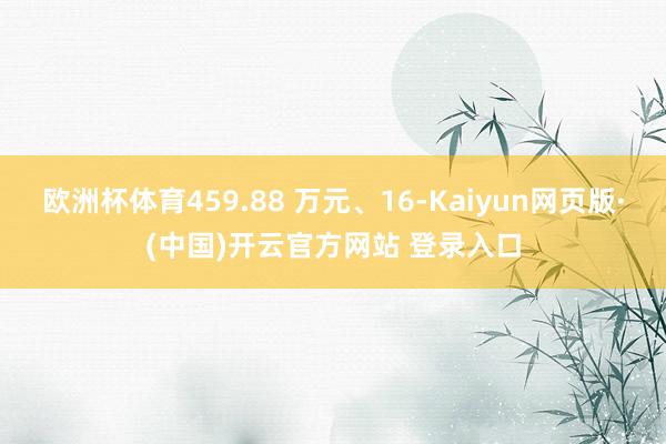 欧洲杯体育459.88 万元、16-Kaiyun网页版·(中国)开云官方网站 登录入口