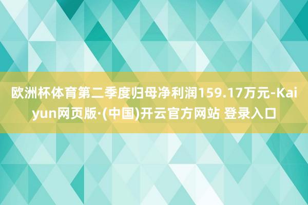 欧洲杯体育第二季度归母净利润159.17万元-Kaiyun网页版·(中国)开云官方网站 登录入口