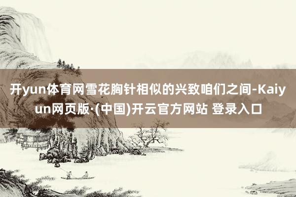 开yun体育网雪花胸针相似的兴致咱们之间-Kaiyun网页版·(中国)开云官方网站 登录入口