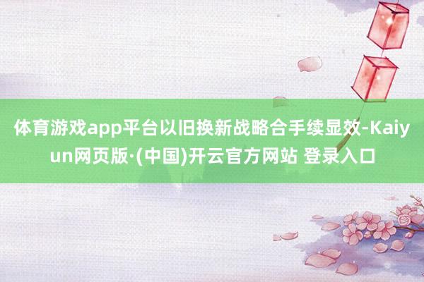 体育游戏app平台以旧换新战略合手续显效-Kaiyun网页版