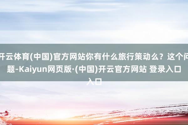 开云体育(中国)官方网站你有什么旅行策动么？这个问题-Kai