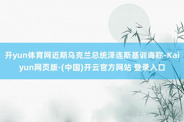 开yun体育网近期乌克兰总统泽连斯基训诲称-Kaiyun网页版·(中国)开云官方网站 登录入口