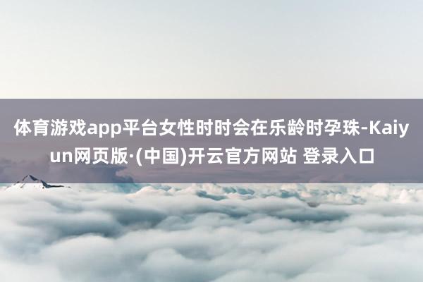 体育游戏app平台女性时时会在乐龄时孕珠-Kaiyun网页版