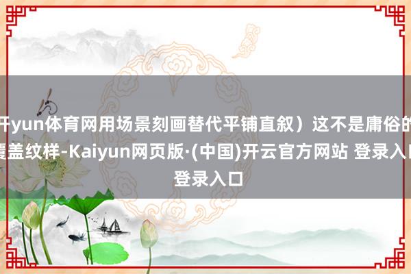 开yun体育网用场景刻画替代平铺直叙)这不是庸俗的覆盖纹样-Kaiyun网页版·(中国)开云官方网站 登录入口
