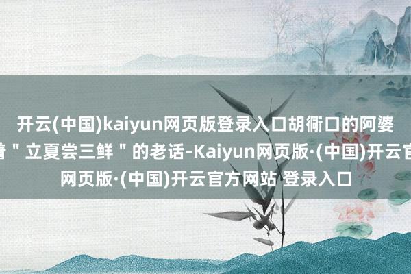 开云(中国)kaiyun网页版登录入口胡衕口的阿婆用吴侬软语念叨着"立夏尝三鲜"的老话-Kaiyun网页版·(中国)开云官方网站 登录入口
