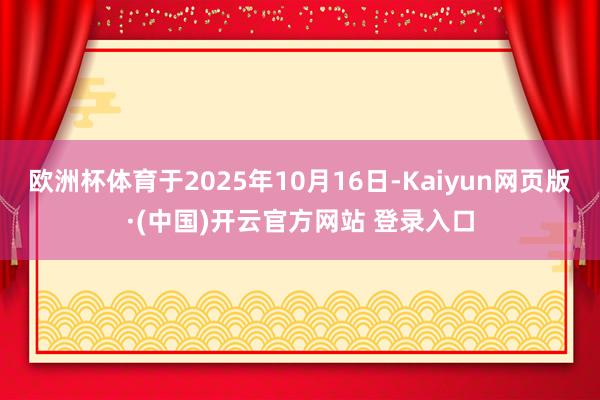 欧洲杯体育于2025年10月16日-Kaiyun网页版·(中国)开云官方网站 登录入口