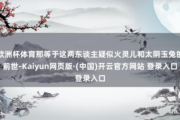 欧洲杯体育那等于这两东谈主疑似火灵儿和太阴玉兔的前世-Kaiyun网页版·(中国)开云官方网站 登录入口