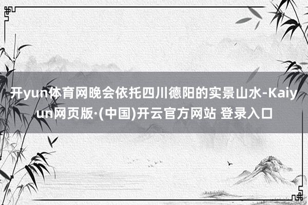 开yun体育网晚会依托四川德阳的实景山水-Kaiyun网页版