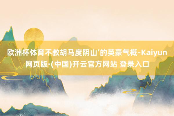 欧洲杯体育不教胡马度阴山’的英豪气概-Kaiyun网页版·(中国)开云官方网站 登录入口