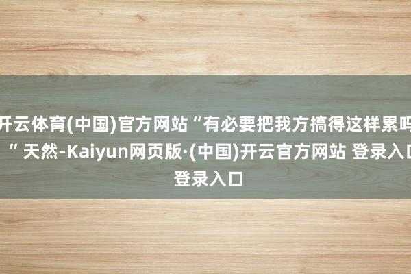 开云体育(中国)官方网站“有必要把我方搞得这样累吗?”天然-Kaiyun网页版·(中国)开云官方网站 登录入口