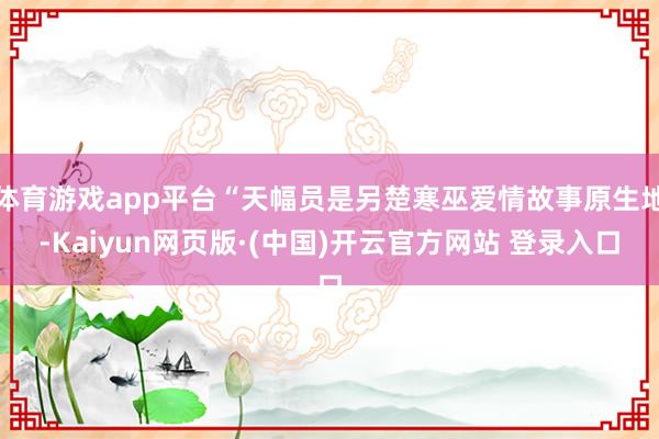 体育游戏app平台“天幅员是另楚寒巫爱情故事原生地-Kaiyun网页版·(中国)开云官方网站 登录入口