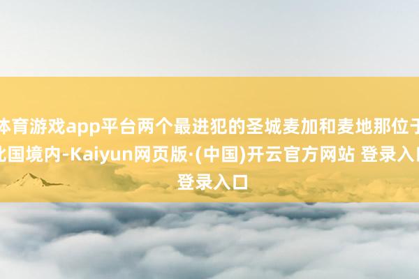 体育游戏app平台两个最进犯的圣城麦加和麦地那位于此国境内-