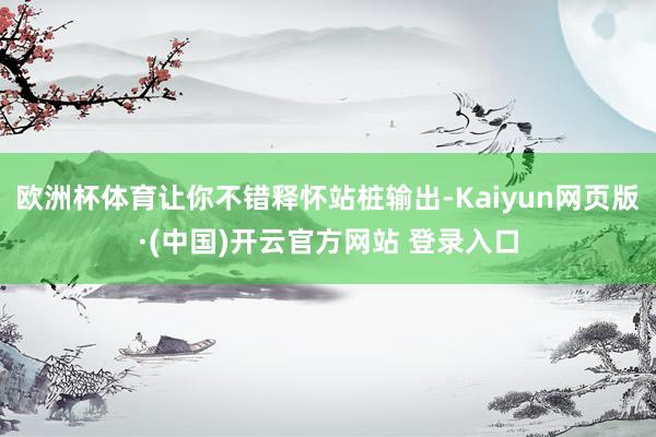 欧洲杯体育让你不错释怀站桩输出-Kaiyun网页版·(中国)开云官方网站 登录入口