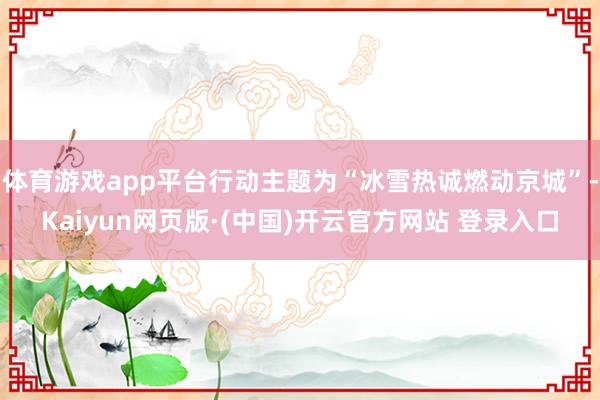 体育游戏app平台行动主题为“冰雪热诚燃动京城”-Kaiyu