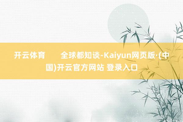 开云体育 全球都知谈-Kaiyun网页版·(中国)开云官方网站 登录入口
