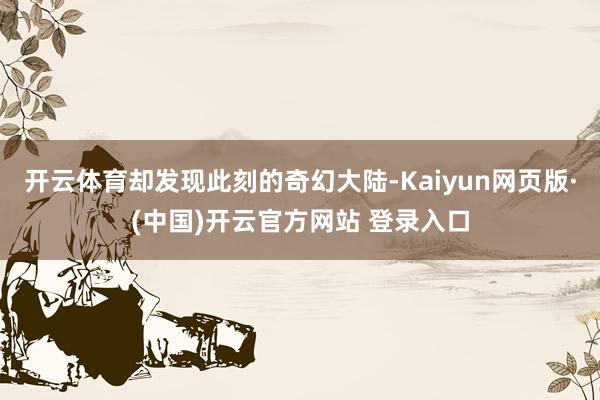 开云体育却发现此刻的奇幻大陆-Kaiyun网页版·(中国)开云官方网站 登录入口