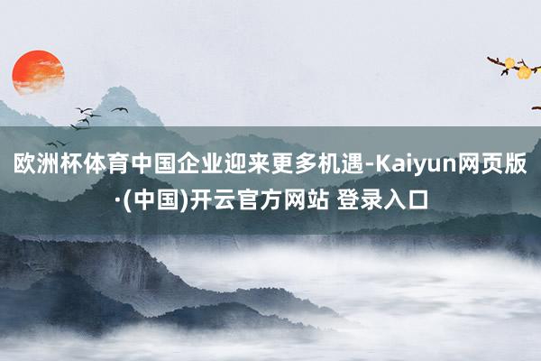 欧洲杯体育中国企业迎来更多机遇-Kaiyun网页版·(中国)