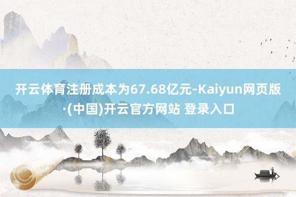开云体育注册成本为67.68亿元-Kaiyun网页版·(中国