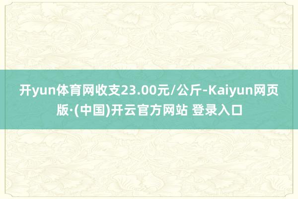 开yun体育网收支23.00元/公斤-Kaiyun网页版·(中国)开云官方网站 登录入口