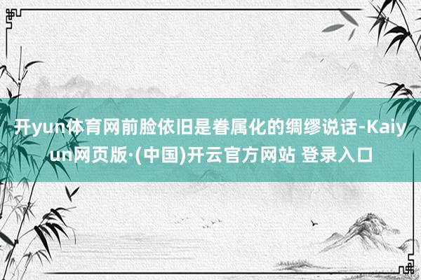 开yun体育网前脸依旧是眷属化的绸缪说话-Kaiyun网页版
