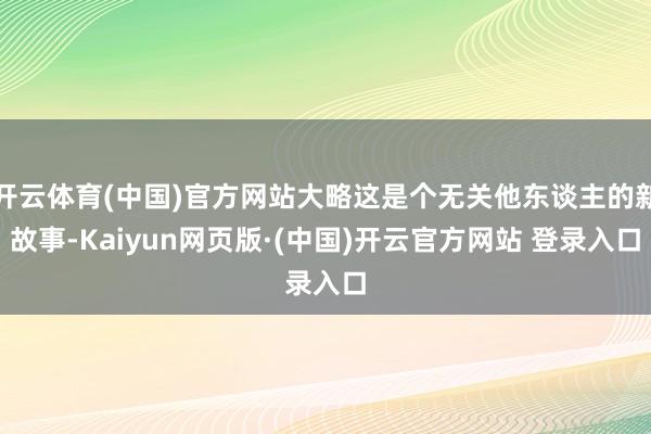 开云体育(中国)官方网站大略这是个无关他东谈主的新故事-Kaiyun网页版·(中国)开云官方网站 登录入口
