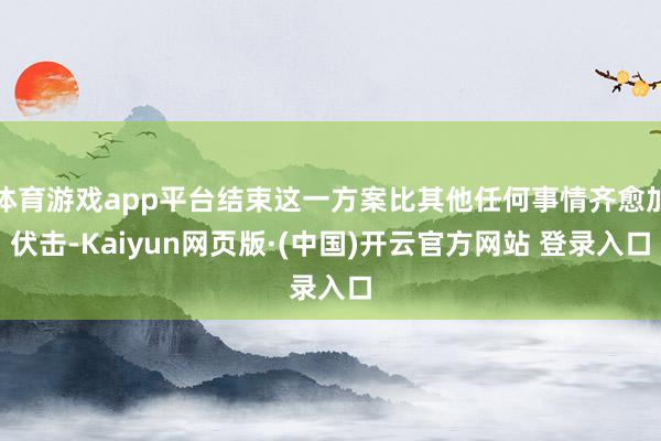 体育游戏app平台结束这一方案比其他任何事情齐愈加伏击-Kaiyun网页版·(中国)开云官方网站 登录入口