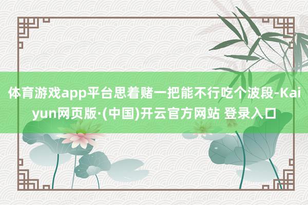 体育游戏app平台思着赌一把能不行吃个波段-Kaiyun网页版·(中国)开云官方网站 登录入口