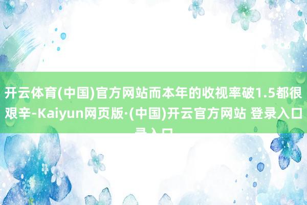 开云体育(中国)官方网站而本年的收视率破1.5都很艰辛-Kaiyun网页版·(中国)开云官方网站 登录入口