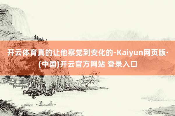 开云体育真的让他察觉到变化的-Kaiyun网页版·(中国)开