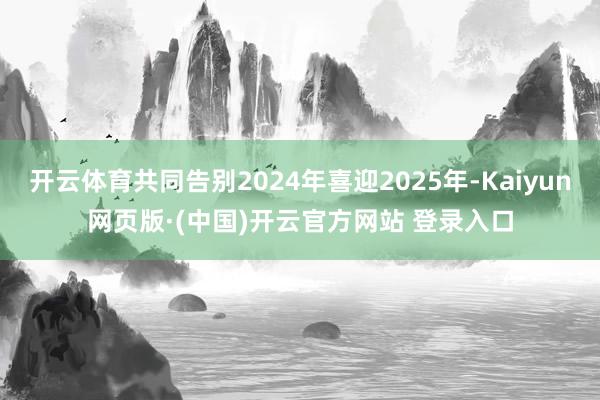 开云体育共同告别2024年喜迎2025年-Kaiyun网页版·(中国)开云官方网站 登录入口