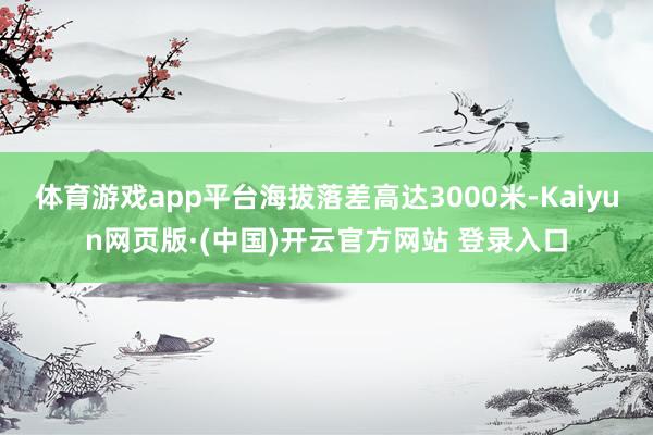 体育游戏app平台海拔落差高达3000米-Kaiyun网页版·(中国)开云官方网站 登录入口