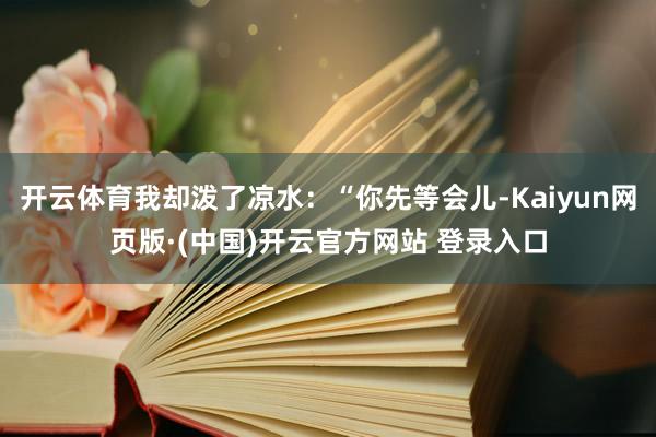 开云体育我却泼了凉水：“你先等会儿-Kaiyun网页版·(中
