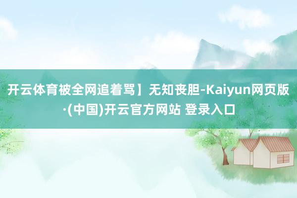 开云体育被全网追着骂】无知丧胆-Kaiyun网页版·(中国)