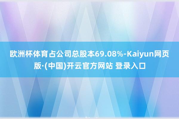欧洲杯体育占公司总股本69.08%-Kaiyun网页版·(中国)开云官方网站 登录入口