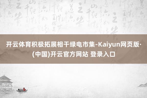 开云体育积极拓展相干绿电市集-Kaiyun网页版·(中国)开云官方网站 登录入口