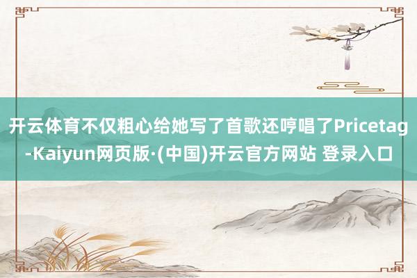 开云体育不仅粗心给她写了首歌还哼唱了Pricetag-Kaiyun网页版·(中国)开云官方网站 登录入口