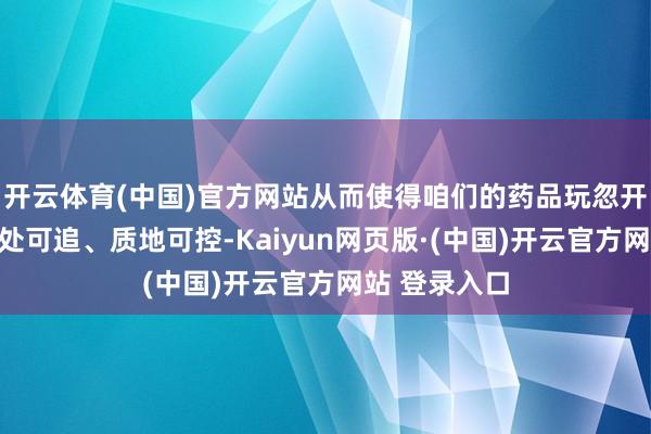 开云体育(中国)官方网站从而使得咱们的药品玩忽开始可查、去处可追、质地可控-Kaiyun网页版·(中国)开云官方网站 登录入口