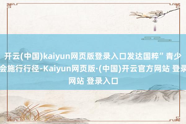 开云(中国)kaiyun网页版登录入口发达国粹”青少年社会施行行径-Kaiyun网页版·(中国)开云官方网站 登录入口