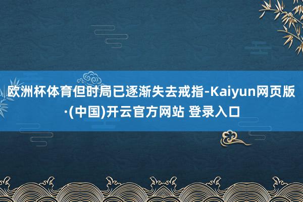 欧洲杯体育但时局已逐渐失去戒指-Kaiyun网页版·(中国)开云官方网站 登录入口