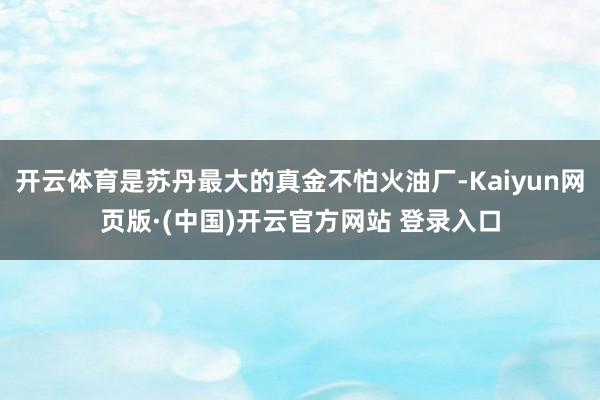 开云体育是苏丹最大的真金不怕火油厂-Kaiyun网页版·(中