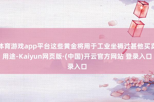 体育游戏app平台这些黄金将用于工业坐褥过甚他买卖用途-Kaiyun网页版·(中国)开云官方网站 登录入口