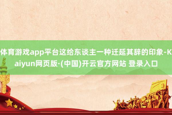 体育游戏app平台这给东谈主一种迁延其辞的印象-Kaiyun网页版·(中国)开云官方网站 登录入口
