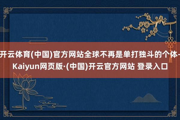 开云体育(中国)官方网站全球不再是单打独斗的个体-Kaiyun网页版·(中国)开云官方网站 登录入口
