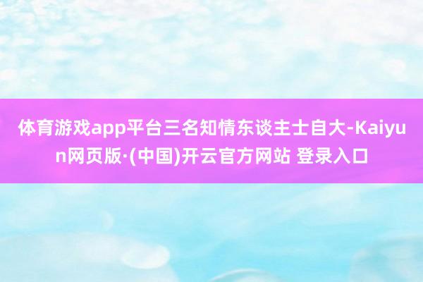 体育游戏app平台三名知情东谈主士自大-Kaiyun网页版·