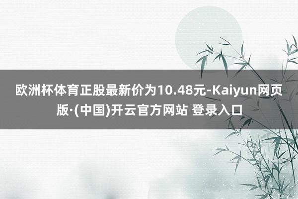 欧洲杯体育正股最新价为10.48元-Kaiyun网页版·(中国)开云官方网站 登录入口
