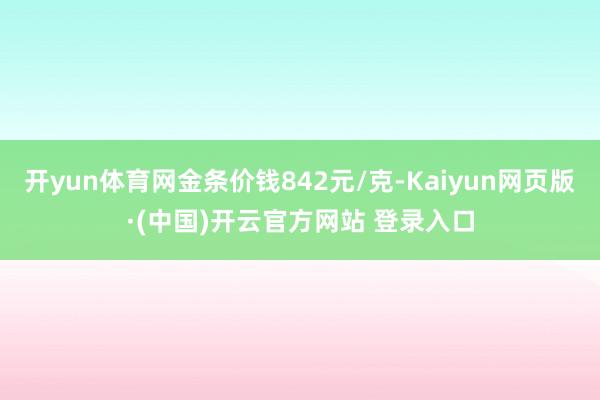 开yun体育网金条价钱842元/克-Kaiyun网页版·(中国)开云官方网站 登录入口