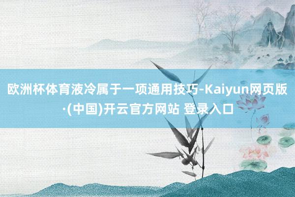 欧洲杯体育液冷属于一项通用技巧-Kaiyun网页版·(中国)