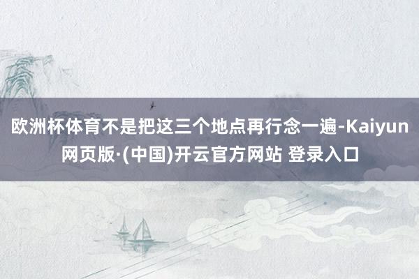 欧洲杯体育不是把这三个地点再行念一遍-Kaiyun网页版·(中国)开云官方网站 登录入口